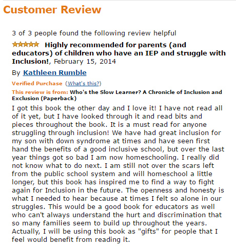 Review of "Who's The Slow Learner" by Sandra McElwee " I got this book the other day and I love it! I have not read all of it yet, but I have looked through it and read bits and pieces throughout the book. It is a must read for anyone struggling through inclusion! We have had great inclusion for my son with down syndrome at times and have seen first hand the benefits of a good inclusive school, but over the last year things got so bad I am now homeschooling. I really did not know what to do next. I am still not over the scars left from the public school system and will homeschool a little longer, but this book has inspired me to find a way to fight again for Inclusion in the future. The openness and honesty is what I needed to hear because at times I felt so alone in our struggles. This would be a good book for educators as well who can't always understand the hurt and discrimination that so many families seem to build up throughout the years. Actually, I will be using this book as "gifts" for people that I feel would benefit from reading it"