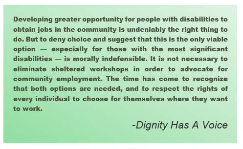 Developing greater opportunity for people with disabilities to obtain jobs in the community is undeniably the right thing to do. But to deny choice and suggest that this is the only viable option — especially for those with the most significant disabilities — is morally indefensible. It is not necessary to eliminate sheltered workshops in order to advocate for community employment. The time has come to recognize that both options are needed, and to respect the rights of every individual to choose for themselves where they want to work. – Dignity Has A Voice